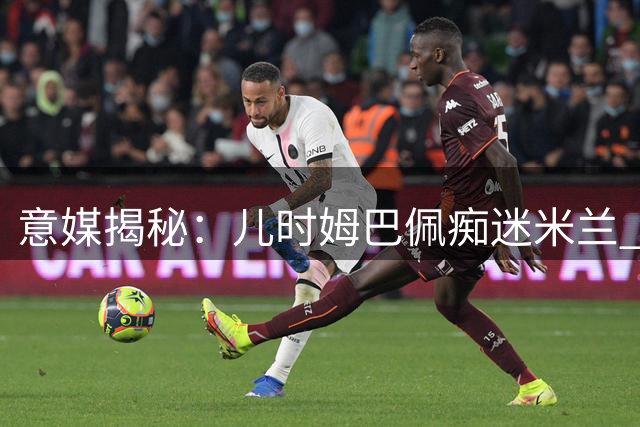 意媒揭秘：儿时姆巴佩痴迷米兰 输球就发飙扔遥控器